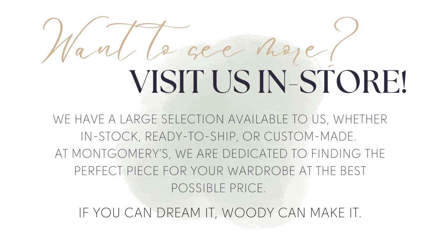 Want to see more? Visit us in store! We have a large selection Available to us, whether in-stock, ready-to-ship, or Custom-made. At Montgomery's, we are dedicated to finding the perfect piece for your wardrobe at the best Possible price. If you can dream it, Woody can make it.